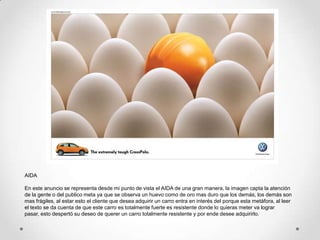 AIDA

En este anuncio se representa desde mi punto de vista el AIDA de una gran manera, la imagen capta la atención
de la gente o del publico meta ya que se observa un huevo como de oro mas duro que los demás, los demás son
mas frágiles, al estar esto el cliente que desea adquirir un carro entra en interés del porque esta metáfora, al leer
el texto se da cuenta de que este carro es totalmente fuerte es resistente donde lo quieras meter va lograr
pasar, esto despertó su deseo de querer un carro totalmente resistente y por ende desee adquirirlo.
 