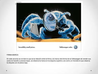 FIRMA-MARCA

En este anuncio se ve bien lo que es la relación entre la firma y la marca otra forma de la Volkswagen de vender sus
autos es hacerlo a precios bajos, se observa la marca en la esquina superior y es como un microbio lo que observa
la etiqueta con el precio bajo.
 