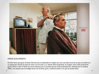 DIRIGE-GUIA-ORIENTA

El tecto tiene que guiar al lector del anuncio a interpretar la imagen por eso use este anuncio ya que se observa a
un peluquero donde se paso la mano con el corte y su cliente esta sangrando, la imagen como esta posiciones
guia al lector a leer el texto que dice noticias que no puedes ignorar esta publicidad fue utilizada por la cadena
CNN y me parece que la imagen junto con el texto guía y orienta la lector a lo que se quiere decir.
 