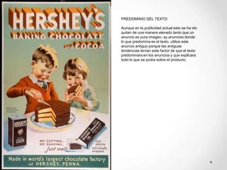 PREDOMINIO DEL TEXTO

Aunque en la publicidad actual esto se ha ido
quitan de una manera elevado tanto que un
anuncio es pura imagen, ay anuncios donde
lo que predomina es el texto, utilice este
anuncio antiguo porque las antiguas
tendencias tenían este factor de que el texto
predominara en los anuncios y que explicara
todo lo que se podía sobre el producto.
 