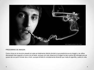 PREDOMINIO DE IMAGEN

Como vimos en el anuncio pasado en este es totalmente distinto donde lo que predomina es la imagen y se utiliza
demasiado bien jugando un poco con el texto, aunque con solo observar la imagen te das cuenta del mensaje que se
quiere dar es que si fumas vas a morir, aunque el texto lo complementa diciendo que mata el cigarrillo y salva tu vida.
 