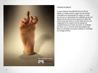 CODIGO ICONICO

Lo que propone la publicidad hoy en día es
hablar un código icónico, jugar con los iconos
culturales que representan la cultura, en este
anuncio se ve claramente eso utilizado ya que se
observa el pie del hombre sacando el dedo del
centro cosa que todo el mundo sabe que es una
vulgaridad en la mayoría de los países se
complementa con el texto que dice no molestar
por favor, es un anuncio de la play station que
tiene un mensaje muy bueno usando un mensaje
con código icónico.
 