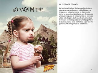 LA TEORIA DE PENINOU

La teoría de Pepinou decía que el texto tiene
que darle esa perfección e inteligibilidad a la
imagen, en este anuncio se ve claramente
como se anuncio un zoológico con dinosaurios
y lo que me gusta de este anuncio es como se
utiliza e texto para darle ese favorecimiento a
la imagen como se puede ver una tipografía en
la cual se piensa en la prehistoria y por eso me
pareció un buen ejemplo de esta teoría.
 