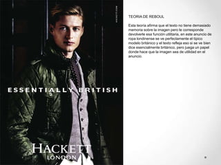 TEORIA DE REBOUL

Esta teoría afirma que el texto no tiene demasiado
memoria sobre la imagen pero le corresponde
devolverle esa función utilitaria, en este anuncio de
ropa londinense se ve perfectamente el típico
modelo británico y el texto refleja eso si se ve bien
dice esencialmente británico, pero juega un papel
donde hace que la imagen sea de utilidad en el
anuncio.
 