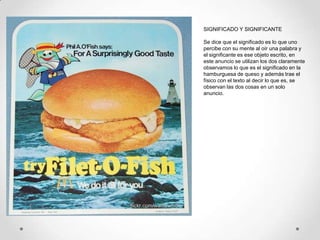 SIGNIFICADO Y SIGNIFICANTE

Se dice que el significado es lo que uno
percibe con su mente al oír una palabra y
el significante es ese objeto escrito, en
este anuncio se utilizan los dos claramente
observamos lo que es el significado en la
hamburguesa de queso y además trae el
físico con el texto al decir lo que es, se
observan las dos cosas en un solo
anuncio.
 