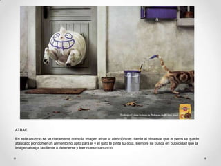ATRAE

En este anuncio se ve claramente como la imagen atrae la atención del cliente al observar que el perro se quedo
atascado por comer un alimento no apto para el y el gato le pinta su cola, siempre se busca en publicidad que la
imagen atraiga la cliente a detenerse y leer nuestro anuncio.
 