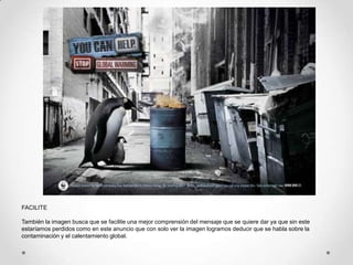FACILITE

También la imagen busca que se facilite una mejor comprensión del mensaje que se quiere dar ya que sin este
estaríamos perdidos como en este anuncio que con solo ver la imagen logramos deducir que se habla sobre la
contaminación y el calentamiento global.
 