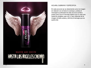 ACLARA, SUBRAYA Y ESPECIFICA

En este anuncio se ve claramente como la imagen
en relación con el texto te subraya y aclara el
mensaje la publicidad de este anuncio se llevo
acabo para que el mensaje digiera que si usas axe
hasta los ángeles caen por ti, pero además de la
imagen el texto aclara y afirma el mensaje que se
quiere dar.
 