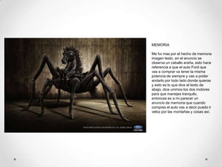 MEMORIA

Me fui mas por el hecho de memoria
imagen texto, en el anuncio se
observa un caballo araña, esto hace
referencia a que el auto Ford que
vas a comprar va tener la misma
potencia de siempre y vas a poder
andarlo por todo lado donde quieras
y esto es lo que dice el texto de
abajo, dice unimos los dos motores
para que manejes tranquilo,
entonces es a mi parecer un
anuncio de memoria que cuando
compres el auto vas a decir puedo ir
veloz por las montañas y cosas así.
 