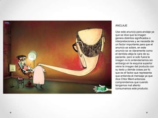 ANCLAJE

Use este anuncio para anclaje ya
que se dice que la imagen
genera distintos significados o
interpretaciones y se necesita de
un factor importante para que el
anuncio se aclare, en este
anuncio se ve claramente como
el dentista aleja la cara de su
paciente, pero si solo fuera la
imagen no lo entenderíamos sin
embargo en la esquina superior
viene la imagen del producto con
su texto y demás cosas por lo
que es el factor que representa
que entienda el mensaje ya que
dice Chlor Ment entonces
comprendemos que cuando
tengamos mal aliento
consumamos este producto.
 