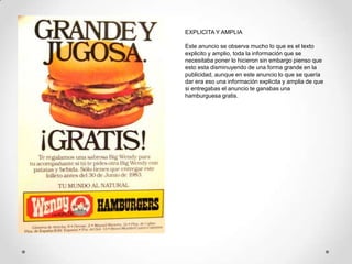 EXPLICITA Y AMPLIA

Este anuncio se observa mucho lo que es el texto
explicito y amplio, toda la información que se
necesitaba poner lo hicieron sin embargo pienso que
esto esta disminuyendo de una forma grande en la
publicidad, aunque en este anuncio lo que se quería
dar era eso una información explicita y amplia de que
si entregabas el anuncio te ganabas una
hamburguesa gratis.
 