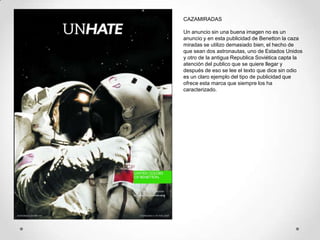 CAZAMIRADAS

Un anuncio sin una buena imagen no es un
anuncio y en esta publicidad de Benetton la caza
miradas se utilizo demasiado bien, el hecho de
que sean dos astronautas, uno de Estados Unidos
y otro de la antigua Republica Soviética capta la
atención del publico que se quiere llegar y
después de eso se lee el texto que dice sin odio
es un claro ejemplo del tipo de publicidad que
ofrece esta marca que siempre los ha
caracterizado.
 