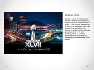 BENEFICIO TEXTO

En este anuncio use lo que es el
beneficio del texto porque se ve la
imagen detrás del estadio en el que
se iba a jugar el súper bowl pero sin
el texto no se entendería nada, para
una persona que no siga este
deporte seria algo común, sabiendo
que este evento es de fama
mundial, el texto se beneficia
demasiado porque da el lugar y
fecha en el que se va realizar dicho
evento.
 