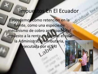 Impuestos En El Ecuador
Entendemos como retención en la
fuente, como una especie de
mecanismo de cobro anticipado del
impuesto a la renta, mediante el cual
la Administración Tributaria,
ejecutada por el SRI
 