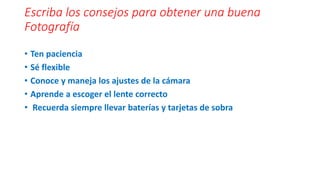 Escriba los consejos para obtener una buena
Fotografía
• Ten paciencia
• Sé flexible
• Conoce y maneja los ajustes de la cámara
• Aprende a escoger el lente correcto
• Recuerda siempre llevar baterías y tarjetas de sobra
 