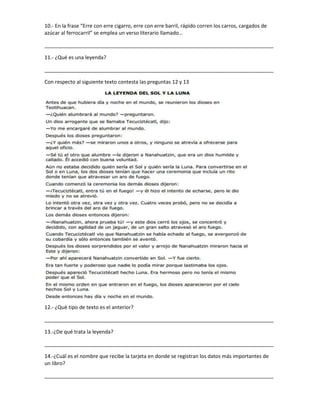 10.- En la frase “Erre con erre cigarro, erre con erre barril, rápido corren los carros, cargados de
azúcar al ferrocarril” se emplea un verso literario llamado…
________________________________________________________________________________
11.- ¿Qué es una leyenda?
________________________________________________________________________________
Con respecto al siguiente texto contesta las preguntas 12 y 13
12.- ¿Què tipo de texto es el anterior?
________________________________________________________________________________
13.-¿De qué trata la leyenda?
________________________________________________________________________________
14.-¿Cuál es el nombre que recibe la tarjeta en donde se registran los datos más importantes de
un libro?
________________________________________________________________________________
 