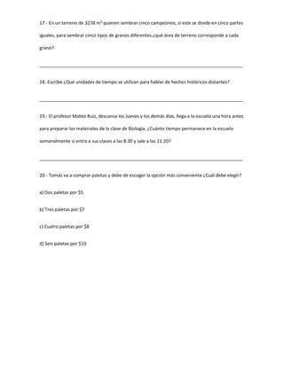 17.- En un terreno de 3278 m² quieren sembrar cinco campesinos, si este se divide en cinco partes
iguales, para sembrar cinco tipos de granos diferentes.¿què área de terreno corresponde a cada
grano?
________________________________________________________________________________
18.-Escribe ¿Qué unidades de tiempo se utilizan para hablar de hechos históricos distantes?
________________________________________________________________________________
19.- El profesor Mateo Ruíz, descansa los Jueves y los demás días, llega a la escuela una hora antes
para preparar los materiales de la clase de Biología. ¿Cuánto tiempo permanece en la escuela
semanalmente si entra a sus clases a las 8:30 y sale a las 11:20?
________________________________________________________________________________
20.- Tomás va a comprar paletas y debe de escoger la opción más conveniente ¿Cuál debe elegir?
a) Dos paletas por $5
b) Tres paletas por $7
c) Cuatro paletas por $8
d) Seis paletas por $10
 