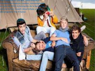 One Direction es una boy band británica-
irlandesa formada en Londres, concretamente
en julio de 2010; la formación de la banda fue
obra de Simon Cowell, desarrollada a través
del programa The X Factor.
 