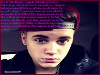 Hijo de Pattie Mallette, mujer de profundas convicciones
religiones que hubo de educarle sin apoyo paterno, el pequeño
Justin mostró precozmente sus aptitudes para la música: con
doce años obtuvo el segundo premio en un concurso local de
canto celebrado en Stratford. Poco después, su madre tuvo la
idea de filmar sus interpretaciones y colgarlas en YouTube. Por
entonces, naturalmente, Justin Bieber carecía de repertorio
propio, y cantaba temas célebres de algunos de sus artistas
preferidos, como Chris Brown, Stevie Wonder, Justin Timberlake
y Usher.
 