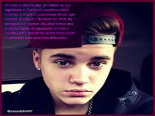 Por esas mismas fechas, el número de sus
seguidores en Facebook ascendía a trece
millones. Y es que el jovencísimo artista, que
cumplió 16 años el 1 de marzo de 2010, ha
conseguido en apenas dos años formar una
auténtica legión de seguidores en todo el
mundo y batir récords de ventas hasta ahora
impensables para un músico debutante.
 