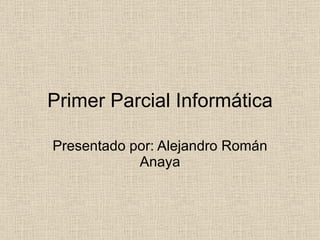 Primer Parcial Informática Presentado por: Alejandro Román Anaya 