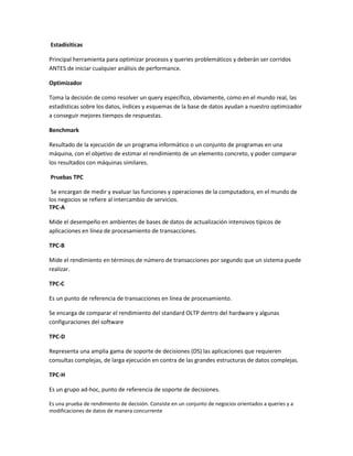 Estadísiticas
Principal herramienta para optimizar procesos y queries problemáticos y deberán ser corridos
ANTES de iniciar cualquier análisis de performance.
Optimizador
Toma la decisión de como resolver un query específico, obviamente, como en el mundo real, las
estadísticas sobre los datos, índices y esquemas de la base de datos ayudan a nuestro optimizador
a conseguir mejores tiempos de respuestas.
Benchmark
Resultado de la ejecución de un programa informático o un conjunto de programas en una
máquina, con el objetivo de estimar el rendimiento de un elemento concreto, y poder comparar
los resultados con máquinas similares.
Pruebas TPC
Se encargan de medir y evaluar las funciones y operaciones de la computadora, en el mundo de
los negocios se refiere al intercambio de servicios.
TPC-A
Mide el desempeño en ambientes de bases de datos de actualización intensivos típicos de
aplicaciones en línea de procesamiento de transacciones.
TPC-B
Mide el rendimiento en términos de número de transacciones por segundo que un sistema puede
realizar.
TPC-C
Es un punto de referencia de transacciones en línea de procesamiento.
Se encarga de comparar el rendimiento del standard OLTP dentro del hardware y algunas
configuraciones del software
TPC-D
Representa una amplia gama de soporte de decisiones (DS) las aplicaciones que requieren
consultas complejas, de larga ejecución en contra de las grandes estructuras de datos complejas.
TPC-H
Es un grupo ad-hoc, punto de referencia de soporte de decisiones.
Es una prueba de rendimiento de decisión. Consiste en un conjunto de negocios orientados a queries y a
modificaciones de datos de manera concurrente

 