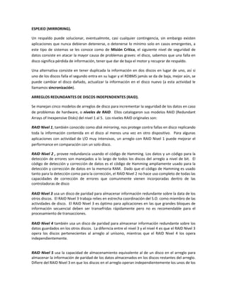 ESPEJEO (MIRRORING).
Un respaldo puede solucionar, eventualmnte, casi cualquier contingencia, sin embargo existen
aplicaciones que nunca debieran detenerse, o detenerse lo mínimo solo en casos emergentes, a
este tipo de sistemas se les conoce como de Misión Crítica, el siguiente nivel de seguridad de
datos consiste en atacar la mayor causa de problemas graves: el disco, sabemos que una falla en
disco significa pérdida de información, tener que dar de baja el motor y recuprar de respaldo.
Una alternativa consiste en tener duplicada la información en dos discos en lugar de uno, así si
uno de los discos falla el segundo entra en su lugar y el RDBMS jamás se da de baja, mejor aún, se
puede cambiar el disco dañado, actualizar la información en el disco nuevo (a esta actividad le
llamamos sincronización).
ARREGLOS REDUNDANTES DE DISCOS INDEPENDIENTES (RAID).
Se manejan cinco modelos de arreglos de disco para incrementar la seguridad de los datos en caso
de problemas de hardware, o niveles de RAID. Ellos catalogaron sus modelos RAID (Redundant
Arrays of Inexpensive Disks) del nivel 1 al 5. Los niveles RAID originales son:
RAID Nivel 1, también conocido como disk mirroring, nos protege contra fallas en disco replicando
toda la información contenida en el disco al menos una vez en otro dispositivo. Para algunas
aplicaciones con actividad de I/O muy intensivas, un arreglo con RAID Nivel 1 puede mejorar el
performance en comparación con un solo disco.
RAID Nivel 2 , provee redundancia usando el código de Hamming. Los datos y un código para la
detección de errores son manejados a lo largo de todos los discos del arreglo a nivel de bit. El
código de detección y corrección de datos es el código de Hamming ampliamente usado para la
detección y corrección de datos en la memoria RAM. Dado que el código de Hamming es usado
tanto para la detección como para la corrección, el RAID Nivel 2 no hace uso completo de todas las
capacidades de corrección de errores que comunmente vienen incorporadas dentro de las
controladoras de disco
RAID Nivel 3 usa un disco de paridad para almacenar información redundante sobre la data de los
otros discos. El RAID Nivel 3 trabaja relies en estrecha coordinación del S.O. como miembro de las
actividades de disco. El RAID Nivel 3 es óptimo para aplicaciones en las que grandes bloques de
información secuencial deben ser transefridas rápidamente pero no es recomendable para el
procesamiento de transacciones.
RAID Nivel 4 también usa un disco de paridad para almacenar información redundante sobre los
datos guardados en los otros discos. La diferncia entre el nivel 3 y el nivel 4 es que el RAID Nivel 3
opera los discos pertenecientes al arreglo al unísono, mientras que el RAID Nivel 4 los opera
independientemente.

RAID Nivel 5 usa la capacidad de almacenamiento equivalente al de un disco en el arreglo para
almacenar la información de paridad de los datos almacenados en los discos restantes del arreglo.
Difiere del RAID Nivel 3 en que los discos en el arreglo operan independientemente los unos de los

 