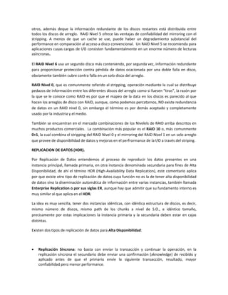 otros, además deque la información redundante de los discos restantes está distribuida entre
todos los discos de arreglo. RAID Nivel 5 ofrece las ventajas de confiabilidad del mirroring con el
stripping. A menos de que un cache se use, puede haber un degradamiento substancial del
performance en comparación al acceso a disco convencional. Un RAID Nivel 5 se recomienda para
aplicaciones cuyas cargas de I/O consisten fundamentalmente en un enorme número de lecturas
asíncronas.
El RAID Nivel 6 usa un segundo disco más conteniendo, por segunda vez, información redundante
para proporcionar protección contra pérdida de datos ocacionada por una doble falla en disco,
obviamente también cubre contra falla en un solo disco del arreglo.
RAID Nivel 0, que es comunmente referido al stripping, operación mediante la cual se distribuye
pedazos de información entre los diferentes discos del arreglo como si fuesen “tiras”, la razón por
la que se le conoce como RAID es por que el mapeo de la data en los discos es parecido al que
hacen los arreglos de disco con RAID, aunque, como podemos percatarnos, NO existe redundancia
de datos en un RAID nivel 0, sin embargo el término es por demás aceptado y completamente
usado por la industria y el medio.
También se encuentran en el mercado combinaciones de los Nivelels de RAID arriba descritos en
muchos productos comerciales. La combinación más popular es el RAID 10 o, más comunmente
0+1, la cual combina el stripping del RAID Nivel 0 y el mirroring del RAID Nivel 1 en un solo arreglo
que provee de disponibilidad de datos y mejoras en el perfrormance de la I/O a través del striping.
REPLICACION DE DATOS (HDR).
Por Replicación de Datos entendemos al proceso de reproducir los datos presentes en una
instancia principal, llamada primaria, en otra instancia denominada secundaria para fines de Alta
Disponibilidad, de ahí el témino HDR (High-Availability Data Replication), este comentario aplica
por que existe otro tipo de replicación de datos cuya función no es la de tener alta disponibilidad
de datos sino la diseminación automática de información entre varias instancias, también llamada
Enterprise Replication o por sus siglas ER, aunque hay que admitir que su fundamento interno es
muy similar al que aplica en el HDR.
La idea es muy sencilla, tener dos instancias idénticas, con idéntica estructura de discos, es decir,
mismo número de discos, mismo path de los chunks a nivel de S.O., e idéntico tamaño,
precisamente por estas implicaciones la instancia primaria y la secundaria deben estar en cajas
distintas.
Existen dos tipos de replicación de datos para Alta Disponibilidad:



Replicación Síncrona: no basta con enviar la transacción y continuar la operación, en la
replicación síncrona el secundario debe enviar una confirmación (aknowledge) de recibido y
aplicado antes de que el primario envíe la siguiente transacción, resultado, mayor
confiabilidad pero menor performance.

 