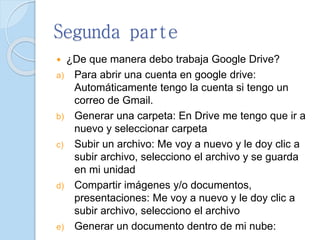 Segunda parte
 ¿De que manera debo trabaja Google Drive?
a) Para abrir una cuenta en google drive:
Automáticamente tengo la cuenta si tengo un
correo de Gmail.
b) Generar una carpeta: En Drive me tengo que ir a
nuevo y seleccionar carpeta
c) Subir un archivo: Me voy a nuevo y le doy clic a
subir archivo, selecciono el archivo y se guarda
en mi unidad
d) Compartir imágenes y/o documentos,
presentaciones: Me voy a nuevo y le doy clic a
subir archivo, selecciono el archivo
e) Generar un documento dentro de mi nube:
 