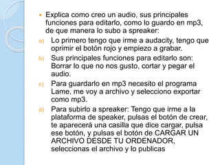  Explica como creo un audio, sus principales
funciones para editarlo, como lo guardo en mp3,
de que manera lo subo a spreaker:
a) Lo primero tengo que irme a audacity, tengo que
oprimir el botón rojo y empiezo a grabar.
b) Sus principales funciones para editarlo son:
Borrar lo que no nos gusto, cortar y pegar el
audio.
c) Para guardarlo en mp3 necesito el programa
Lame, me voy a archivo y selecciono exportar
como mp3.
d) Para subirlo a spreaker: Tengo que irme a la
plataforma de speaker, pulsas el botón de crear,
te aparecerá una casilla que dice cargar, pulsa
ese botón, y pulsas el botón de CARGAR UN
ARCHIVO DESDE TU ORDENADOR,
seleccionas el archivo y lo publicas
 