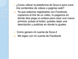  ¿Como utilizar la plataforma de Scoo.it para curar
mis contenidos de videos o paginas web?
a) Ya que estemos registrados con Facebook,
copiamos el link de un video, lo pegamos en
donde dice pega un enlace para crear una nueva
primicia, pulsas el botón, puedes dejar una
descripción y publicas en donde tu gustes.
 Como genero mi cuenta de Scoo.it
a) Me logeo con mi cuenta de Facebook
 