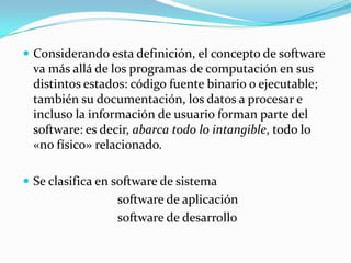 Considerando esta definición, el concepto de software va más allá de los programas de computación en sus distintos estados: código fuente binario o ejecutable; también su documentación, los datos a procesar e incluso la información de usuario forman parte del software: es decir, abarca todo lo intangible, todo lo «no físico» relacionado.Se clasifica en software de sistema   software de aplicaciónsoftwarede desarrollo