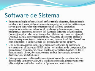 Software de SistemaEn terminología informática el software de sistema, denominado también software de base, consiste en programas informáticosque sirven para controlar e interactuar con el sistema operativo, proporcionando control sobre el hardwarey dando soporte a otros programas; en contraposición del llamado software de aplicación. Como ejemplos cabe mencionar a las bibliotecas como por ejemplo OpenGL para la aceleración gráfica, PNG para el sistema gráfico o demonios que controlan la temperatura, la velocidad del disco duro, como hdparm, o la frecuencia del procesador como cpudyn.Uno de los más prominentes ejemplos de software de sistema se encuentra en el proyecto GNU, cuyas herramientas de programación permitieron combinarse con el núcleo informático basado en Unix denominado Linux, formando entre ambos las conocidas como distribuciones GNU/Linux.Estos programas realizan diversas tareas, como la transferencia de datos entre la memoria RAM y los dispositivos de almacenamiento (disco rígido, unidades de discos ópticos, etc) entre otros.