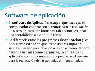 Software de aplicaciónEl software de Aplicación es aquel que hace que el computador coopere con el usuario en la realización de tareas típicamente humanas, tales como gestionar una contabilidad o escribir un texto.La diferencia entre los programas de aplicación y los de sistema estriba en que los de sistema suponen ayuda al usuario para relacionarse con el computador y hacer un uso más cómo del mismo, mientras los de aplicación son programas que cooperan con el usuario para la realización de las actividades mencionadas.