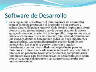 Software de DesarrolloEn la ingeniería del software el término fases de desarrollo expresa cómo ha progresado el desarrollo de un software y cuánto desarrollo puede requerir. Cada versión importante de un producto pasa generalmente a través de una etapa en la que se agregan las nuevas características (etapa alfa), después una etapa donde se eliminan errores activamente (etapa beta), y finalmente una etapa en donde se han quitado todos los bugs importantes (etapa estable). Las etapas intermedias pueden también ser reconocidas. Las etapas se pueden anunciar y regular formalmente por los desarrolladores del producto, pero los términos se utilizan a veces de manera informal para describir el estado de un producto. Normalmente muchas compañías usan nombres en clave para las versiones antes del lanzamiento de un producto, aunque el producto y las características reales son raramente secretas.