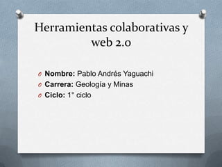 Herramientas colaborativas y
         web 2.0

O Nombre: Pablo Andrés Yaguachi
O Carrera: Geología y Minas
O Ciclo: 1° ciclo
 