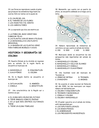 33. Las flores se reproducen cuando el polen    38. Manzanillo, que cuenta con un puerto de
que producen los estambres llega hasta los      altura, se encuentra señalado en el mapa con la
ovarios. Esto se realiza con la ayuda de:       letra:

A. EL CALOR DEL SOL
B. EL TAMAÑO DE LAS FLORES
C. LOS INSECTOS Y EL VIENTO
D. LOS AGRICULTORES
                                                   A
34. La expresión que dice una mentira es:
                                                        B
A. LA FIBRA DEL MAIZ SIRVE PARA
                                                                  C
FABRICAR TELAS
B. LAS PLANTAS SON DE GRAN UTILIDAD
                                                                        D
C. LA MANZANILLA ES UNA PLANTA
MEDICINAL
D. LA MADERA DE LAS PLANTAS SIRVE               39. Número Aproximado de kilómetros de
PARA FABRICAR MUEBLES Y CASAS                   carretera con que cuenta el estado de Colima
                                                A. 200     B. 1000      C. 600      D. 3000
HISTORIA Y GEOGRAFÍA DE
                                                40. Municipios donde se encuentran los dos
COLIMA                                          aeropuertos más importantes del estado de
                                                Colima
35. Nuestro Estado se ha dividido en regiones   A. MANZANILLO Y COLIMA
para su estudio. En la región Norte se          B. MANZANILLO Y VILLA DE ÁLVAREZ
encuentra el municipio de                       C. MANZANILLO Y COMALA
                                                D. MANZANILLO Y CUAUHTÉMOC
A. MANZANILLO             B. COQUIMATLÁN
C. CUAUHTÉMOC             D. COLIMA             41. Una localidad rural del municipio de
                                                Tecomán es:
36. En la Región Centro se encuentra el         A. CERRO DE ORTEGA        B. TECOMÁN
municipio de:                                   C. CHANCHOPA              D. MADRID

A. IXTLAHUACÁN              B. ARMERÍA          42. De acuerdo al censo nacional de Población
C. COMALA                   D. MINATITLÁN       del año 2000, los dos municipios con mayor
                                                número de habitantes son:
37. Una característica de la Región sur o       A. COLIMA Y COQUIIMATLÁN
Costera es que                                  B. TECOMÁN Y MANZANILLO
                                                C. COMALA Y COLIMA
A. EL CLIMA MÁS CÁLIDO DEL ESTADO               D. COLIMA Y MANZANILLO
B. TIENE ÁRBOLES COMO EL ENCINO
C. ES LA QUE MÁS CENTROS CULTURALES             43. El poder ejecutivo en el estado de Colima,
TIENE                                           está representado por:
D. TIENE UN CLIMA TEMPLADO                      A. LOS DIPUTADOS LOCALES
                                                B. LOS MAGISTRADOS
                                                C. EL GOBERNADOR
                                                D. LOS PRESIDENTES MUNICIPALES
 