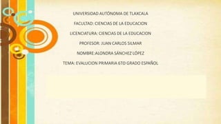 UNIVERSIDAD AUTÓNOMA DE TLAXCALA
FACULTAD: CIENCIAS DE LA EDUCACION
LICENCIATURA: CIENCIAS DE LA EDUCACION
PROFESOR: JUAN CARLOS SILMAR
NOMBRE:ALONDRA SÁNCHEZ LÓPEZ
TEMA: EVALUCION PRIMARIA 6TO GRADO ESPAÑOL
 