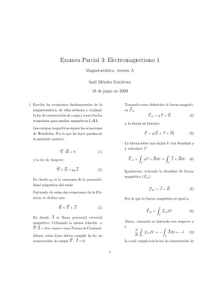 Examen Parcial 3: Electromagnetismo 1
Magnetost´atica, versi´on A
Sa´ul M´endez Guti´errez
19 de junio de 2020
1. Escriba las ecuaciones fundamentales de la
magnetost´atica, de ellas deduzca y explique
la ley de conservaci´on de carga y reescriba las
ecuaciones para medios magn´eticos L.H.I.
Los campos magn´eticos siguen las ecuaciones
de Helmholtz. Por lo que las leyes quedan de
la siguiente manera:
#»
·
#»
B = 0 (1)
y la ley de Ampere:
#»
×
#»
B = µ0
#»
J (2)
En donde µ0 es la constante de la permeabi-
lidad magn´etica del vac´ıo
Partiendo de estas dos ecuaciones; de la Pri-
mera, se deduce que:
#»
B =
#»
×
#»
A (3)
En donde
#»
A se llama potencial vectorial
magn´etico. Utilizando la misma relaci´on →
#»
·
#»
A = 0 se conoce como Norma de Coulomb.
Ahora, estas leyes deben cumplir la ley de
conservaci´on de cargas
#»
·
#»
J = 0.
Tomando como deﬁnici´on la fuerza magn´eti-
ca
#»
F m
#»
F m = q#»v ×
#»
B (4)
y la fuerza de Lorentz:
#»
F = q(
#»
E + #»v ×
#»
B) (5)
La fuerza sobre una regi´on V con densidad ρ
y velocidad #»v
#»
F m =
V
ρ#»v ×
#»
BdV =
V
#»
J ×
#»
BdV (6)
Igualmente, teniendo la densidad de fuerza
magn´etica (#»ρ m)
#»ρ m =
#»
J ×
#»
B (7)
Por lo que la fuerza magn´etica es igual a:
#»
F m =
V
#»ρ mdV (8)
Ahora, tomando su derivada con respecto a
t
d
dt V
#»ρ mdV = −
S
#»
J dS = −I (9)
Lo cual cumple con la ley de conservaci´on de
1
 