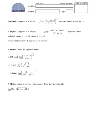 1.- (2 ptos) Comprueba si la función:
63
1
2
2
6
)(
x
x
xx
xf tiene una asíntota vertical en x = 2
2.- (2 ptos) Comprueba si la función:
xx
xx
xf
1
1434
)(
2
22
tiene una asíntota
horizontal cuando x ¿Y cuándo x ?
Expresa algebraicamente la ecuación de las asíntotas.
3.- (4 ptos) Calcula los siguientes límites:
a) (1,5 ptos)
6
2
2
2
4
2
lim
x
x x
xx
b) (1 pto)
67
22
lim 26
xx
x
x
c) (1,5 ptos)
x
x x
x
x
x
124
1
lim 3
3
2
2
4.- (2 ptos) Calcula el valor de a en el siguiente límite para que se cumpla:
1142lim 2
axxx
x
18/01/2017 Boadilla del Monte CALIFICACIÓN
Apellidos
Nombre Grupo
