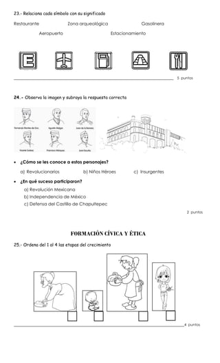 23.- Relaciona cada símbolo con su significado
Restaurante Zona arqueológica Gasolinera
Aeropuerto Estacionamiento
__________________________________________________________________________ 5 puntos
24.- Observa la imagen y subraya la respuesta correcta
 ¿Cómo se les conoce a estos personajes?
a) Revolucionarios b) Niños Héroes c) Insurgentes
 ¿En qué suceso participaron?
a) Revolución Mexicana
b) Independencia de México
c) Defensa del Castillo de Chapultepec
2 puntos
FORMACIÓN CÍVICA Y ÉTICA
25.- Ordena del 1 al 4 las etapas del crecimiento
_______________________________________________________________________________4 puntos
 