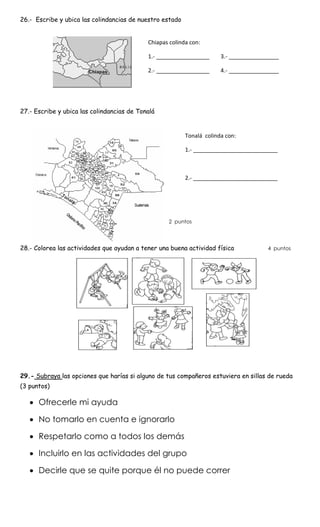 26.- Escribe y ubica las colindancias de nuestro estado
27.- Escribe y ubica las colindancias de Tonalá
2 puntos
28.- Colorea las actividades que ayudan a tener una buena actividad física 4 puntos
29.- Subraya las opciones que harías si alguno de tus compañeros estuviera en sillas de rueda
(3 puntos)
 Ofrecerle mi ayuda
 No tomarlo en cuenta e ignorarlo
 Respetarlo como a todos los demás
 Incluirlo en las actividades del grupo
 Decirle que se quite porque él no puede correr
Chiapas colinda con:
1.- _________________ 3.- ________________
2.- _________________ 4.- ________________
Tonalá colinda con:
1.- ___________________________
2.- ___________________________
 
