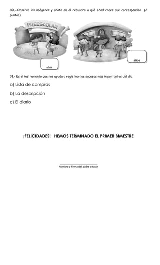 30.-Observa las imágenes y anota en el recuadro a qué edad crees que corresponden (2
puntos)
31.- Es el instrumento que nos ayuda a registrar los sucesos más importantes del dia:
a) Lista de compras
b) La descripción
c) El diario
¡FELICIDADES! HEMOS TERMINADO EL PRIMER BIMESTRE
____________________________________
Nombre y Firma del padre o tutor
 