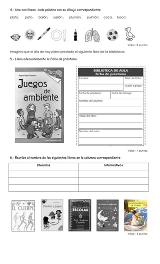 4.- Une con líneas cada palabra con su dibujo correspondiente
plato, pato, balón, pelón , plumón, pulmón, coca, boca
Valor.- 8 puntos
Imagina que el día de hoy pides prestado el siguiente libro de la biblioteca.
5.- Llena adecuadamente la ficha de préstamo
Valor.- 7 puntos
6.- Escribe el nombre de los siguientes libros en la columna correspondiente
Literarios Informativos
Valor.- 5 puntos
 