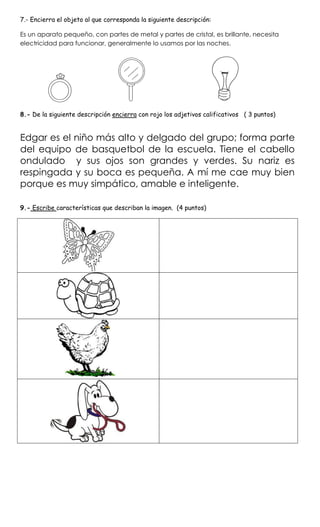 7.- Encierra el objeto al que corresponda la siguiente descripción:
Es un aparato pequeño, con partes de metal y partes de cristal, es brillante, necesita
electricidad para funcionar, generalmente lo usamos por las noches.
8.- De la siguiente descripción encierra con rojo los adjetivos calificativos ( 3 puntos)
Edgar es el niño más alto y delgado del grupo; forma parte
del equipo de basquetbol de la escuela. Tiene el cabello
ondulado y sus ojos son grandes y verdes. Su nariz es
respingada y su boca es pequeña. A mí me cae muy bien
porque es muy simpático, amable e inteligente.
9.- Escribe características que describan la imagen. (4 puntos)
 