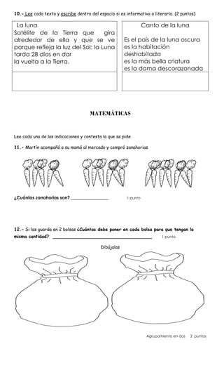 10.- Lee cada texto y escribe dentro del espacio si es informativo o literario. (2 puntos)
La luna
Satélite de la Tierra que gira
alrededor de ella y que se ve
porque refleja la luz del Sol: la Luna
tarda 28 días en dar
la vuelta a la Tierra.
Canto de la luna
Es el país de la luna oscura
es la habitación
deshabitada
es la más bella criatura
es la dama descorazonada
MATEMÁTICAS
Lee cada una de las indicaciones y contesta lo que se pide
11.- Martín acompañó a su mamá al mercado y compró zanahorias
¿Cuántas zanahorias son? _________________ 1 punto
12.- Si las guarda en 2 bolsas ¿Cuántas debe poner en cada bolsa para que tengan la
misma cantidad? ____________________________________ 1 punto
Dibújalas
Agrupamiento en dos 2 puntos
 