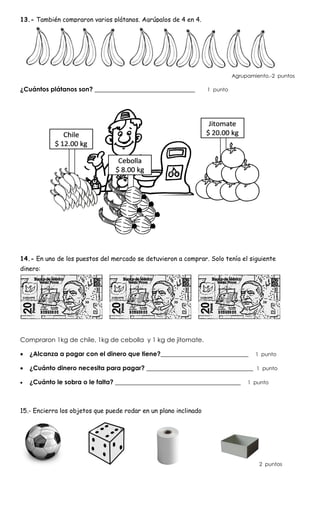 13.- También compraron varios plátanos. Agrúpalos de 4 en 4.
Agrupamiento.-2 puntos
¿Cuántos plátanos son? ________________________________ 1 punto
14.- En uno de los puestos del mercado se detuvieron a comprar. Solo tenía el siguiente
dinero:
Compraron 1kg de chile, 1kg de cebolla y 1 kg de jitomate.
 ¿Alcanza a pagar con el dinero que tiene?____________________________ 1 punto
 ¿Cuánto dinero necesita para pagar? __________________________________ 1 punto
 ¿Cuánto le sobra o le falta? ________________________________________ 1 punto
15.- Encierra los objetos que puede rodar en un plano inclinado
2 puntos
 