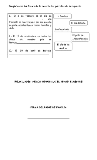 Completa con las frases de la derecha los párrafos de la izquierda



8.- El 2 de febrero es el día de              La Bandera
________________________,             una
tradición en nuestro país, por eso ese día                    El día del niño
la gente acostumbra a comer tamales y
atole.
                                             La Candelaria

                                                               El grito de
9.- El 15 de septiembre en todas las
la izquierda.
plazas     de   nuestro   país    se                           Independencia
festeja________________________.
                                              El día de las
                                                Madres
10.- El 30 de abril se festeja:
_____________________________




     ¡FELICIDADES, HEMOS TERMINADO EL TERCER BIMESTRE!




                     FIRMA DEL PADRE DE FAMILIA



                  ______________________________
 