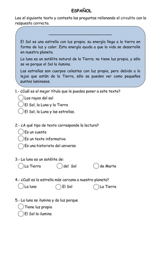 ESPAÑOL
Lee el siguiente texto y contesta las preguntas rellenando el circulito con la
respuesta correcta.

                    ___________________________

   El Sol es una estrella con luz propia; su energía llega a la tierra en
   forma de luz y calor. Esta energía ayuda a que la vida se desarrolle
   en nuestro planeta.
   La luna es un satélite natural de la Tierra; no tiene luz propia, y sólo
   se ve porque el Sol la ilumina.
   Las estrellas son cuerpos celestes con luz propia, pero debido a lo
   lejos que están de la Tierra, sólo se pueden ver como pequeños
   puntos luminosos.

1.- ¿Cuál es el mejor título que le puedes poner a este texto?
     Los rayos del sol
     El Sol, la Luna y la Tierra
     El Sol, la Luna y las estrellas.


2.- ¿A qué tipo de texto corresponde la lectura?
     Es un cuento
     Es un texto informativo
     Es una historieta del universo


3.- La luna es un satélite de:
     La Tierra               del Sol               de Marte


4.- ¿Cuál es la estrella más cercana a nuestro planeta?
     La luna                 El Sol                La Tierra


5.- La luna se ilumina y da luz porque
     Tiene luz propia
     El Sol la ilumina
 