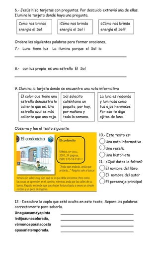 6.- Jesús hizo tarjetas con preguntas. Por descuido extravió una de ellas.
Ilumina la tarjeta donde haya una pregunta.

  Como nos brinda           ¡Cómo nos brinda       ¿Cómo nos brinda
  energía el Sol            energía el Sol ¡       energía el Sol?


Ordena las siguientes palabras para formar oraciones.
7.- Luna tiene luz    La ilumina porque el Sol la
_________________________________________________


8.- con luz propia es una estrella El Sol
_________________________________________________


9. Ilumina la tarjeta donde se encuentre una nota informativa

   El color que tiene una     Sal solecito        La luna es redonda
   estrella demuestra lo      caliéntame un       y luminosa como
   caliente que es. Una       poquito, por hoy,   tus ojos hermosos.
   estrella azul es más       por mañana y        Por eso te digo
   caliente que una roja.     toda la semana.     ojitos de luna.


Observa y lee el texto siguiente
                                                  10.- Este texto es:
                                                      Una nota informativa
                                                      Una reseña
                                                      Una historieta
                                                  11.- ¿Qué datos le faltan?
                                                      El nombre del libro
                                                      El nombre del autor
                                                      El personaje principal




12.- Descubre la copla que está oculta en este texto. Separa las palabras
correctamente para saberla.
Unaguacamayapinta           ____________________________________
ledijoaunacolorada,         ____________________________________
vámonosparalacosta          ____________________________________
apasarlatemporada.          ____________________________________
 